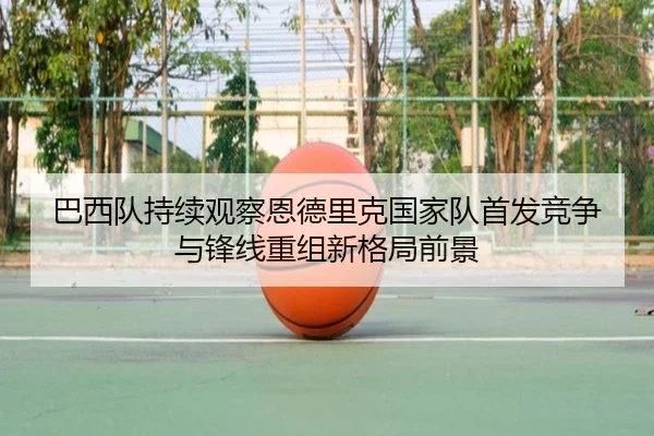巴西队持续观察恩德里克国家队首发竞争与锋线重组新格局前景