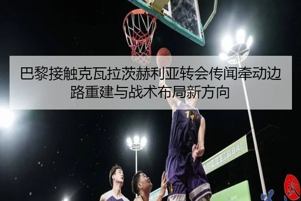 巴黎接触克瓦拉茨赫利亚转会传闻牵动边路重建与战术布局新方向