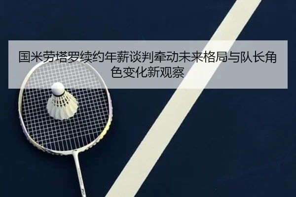 国米劳塔罗续约年薪谈判牵动未来格局与队长角色变化新观察