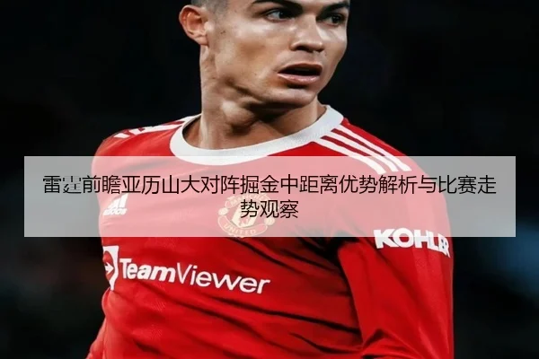 雷霆前瞻亚历山大对阵掘金中距离优势解析与比赛走势观察