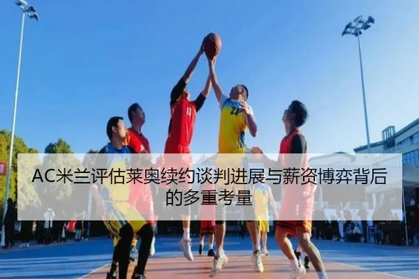 AC米兰评估莱奥续约谈判进展与薪资博弈背后的多重考量