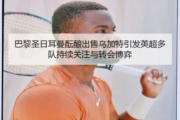 巴黎圣日耳曼酝酿出售乌加特引发英超多队持续关注与转会博弈