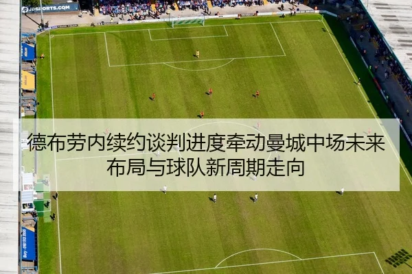 德布劳内续约谈判进度牵动曼城中场未来布局与球队新周期走向