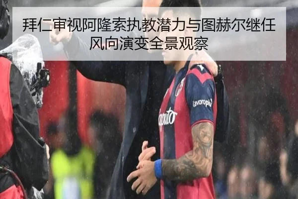 拜仁审视阿隆索执教潜力与图赫尔继任风向演变全景观察