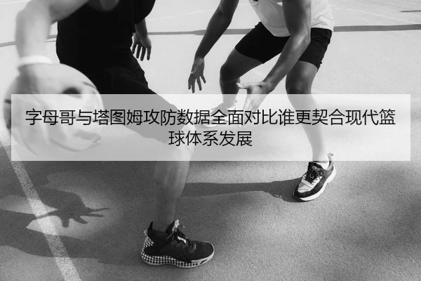 字母哥与塔图姆攻防数据全面对比谁更契合现代篮球体系发展
