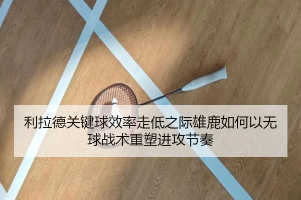 利拉德关键球效率走低之际雄鹿如何以无球战术重塑进攻节奏